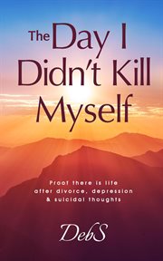 The day i didn't kill myself: proof there is life after divorce, depression & suicidal thoughts : Proof There Is Life After Divorce, Depression & Suicidal Thoughts cover image