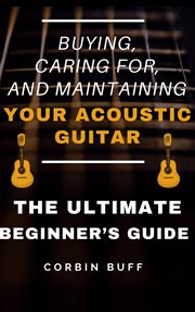 Buying, caring for, and maintaining your acoustic guitar - the ultimate beginner's guide : The Ultimate Beginner's Guide cover image