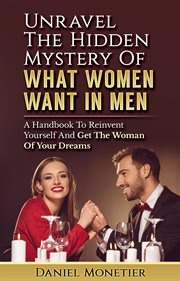 Unravel the Hidden Mystery of What Women Want in Men : A Handbook to Reinvent Yourself and Get The cover image