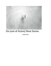 Six (sort of fiction ) Short Stories cover image