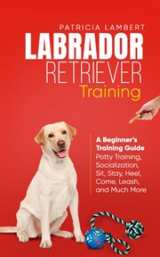 Labrador Retriever Training : A Beginner's Training Guide. Potty Training, Socialization, Sit, Stay, cover image