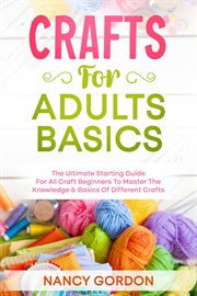 Crafts for adults basics - the ultimate starting guide for all craft beginners to master the know : The Ultimate Starting Guide for All Craft Beginners to Master the Know cover image