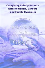 Balancing Acts of Grace : Caregiving for Elderly Parents With Dementia, Careers and Family Dynamics cover image