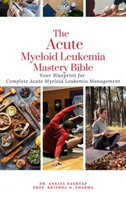 The Acute Myeloid Leukemia Mastery Bible : Your Blueprint for Complete Acute Myeloid Leukemia Managem cover image