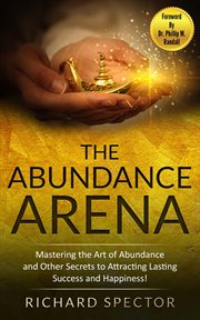 The Abundance Arena : Mastering the Art of Abundance and Other Secrets to Attracting Lasting Success cover image