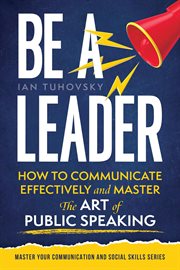 Be a Leader: How to Communicate Effectively and Master the Art of Public Speaking cover image