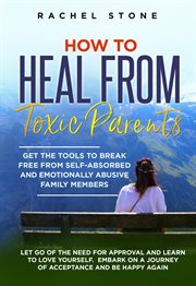How to Heal From Toxic Parents: Get the Tools to Break Free From Self-Absorbed and Emotionally Ab : Get the Tools to Break Free From Self cover image
