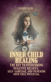 Inner Child Healing: The Key to Overcoming Negative Beliefs, Self-Sabotage, and Unlocking Your Tr : the key to overcoming negative beliefs, self-sabotage, and unlocking your true potential cover image