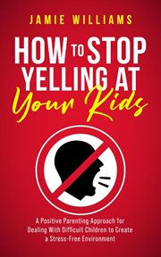 How to Stop Yelling at Your Kids: A Positive Parenting Approach for Dealing With Difficult Children : a positive parenting approach for dealing with difficult children to create a stress-free environmen cover image