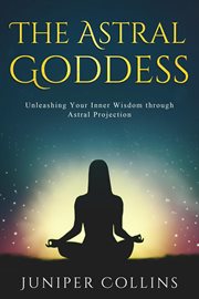 The Astral Goddess : Unleashing Your Inner Wisdom Through Astral Projection cover image