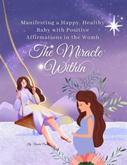 The Miracle Within : Manifesting a Happy, Healthy Baby With Positive Affirmations in the Womb. Pregnancy cover image