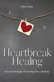 Heartbreak healing: practical strategies for getting over a breakup : Practical Strategies for Getting Over a Breakup cover image