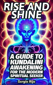 Rise and Shine: A Guide to Kundalini Awakening for the Modern Spiritual Seeker : A Guide to Kundalini Awakening for the Modern Spiritual Seeker cover image