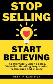 Stop Selling Start Believing : The Ultimate Guide to Sales, Objection Handling, Negotiation Techni cover image