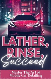 Lather, Rinse, Succeed : Master the Art of Mobile Car Detailing cover image