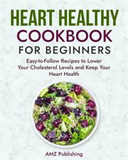 Heart Healthy Cookbook for Beginners : Easy-to-Follow Recipes to Lower Your Cholesterol Levels and Ke cover image