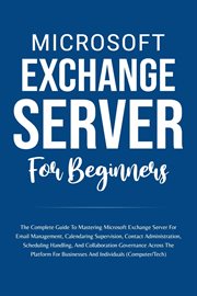 Microsoft Exchange Server for Beginners : The Complete Guide to Mastering Microsoft Exchange Server F cover image