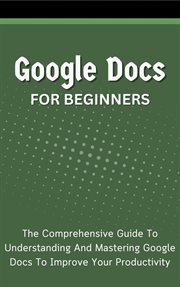 Google Docs for Beginners : The Comprehensive Guide to Understanding and Mastering Google Docs to Imp cover image