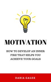 Motivation : How to Develop an Inner Fire That Helps You Achieve Your Goals cover image