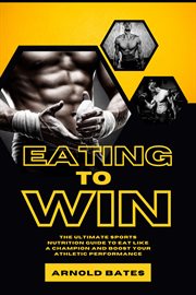 Eating to Win : The Ultimate Sports Nutrition Guide to Eat Like a Champion and Boost Your Athletic cover image