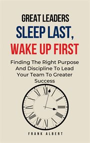 Great Leaders Sleep Last, Wake Up First : Finding the Right Purpose and Discipline to Lead Your Team cover image