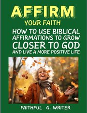 Affirm Your Faith : How to Use Biblical Affirmations to Grow Closer to God and Live a More Positive L cover image