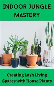 Indoor Jungle Mastery : Creating Lush Living Spaces With House Plants cover image