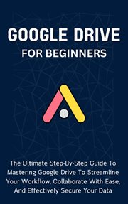Google Drive for Beginners : The Ultimate Step. By. Step Guide to Mastering Google Drive to Streamline cover image