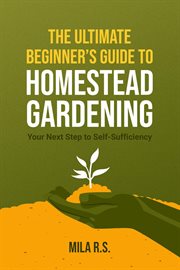 The Ultimate Beginner's Guide to Homestead Gardening : Your Next Step to Self-Sufficiency cover image