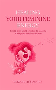 Healing Your Feminine Energy : Fixing Inner Child Traumas to Become a Magnetic Feminine Woman cover image