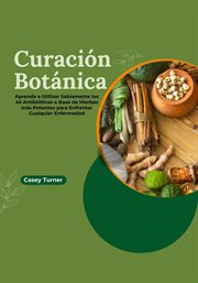 Curación Botánica : Aprenda a Utilizar Sabiamente los 45 Antibióticos a Base de Hierbas más Potentent cover image