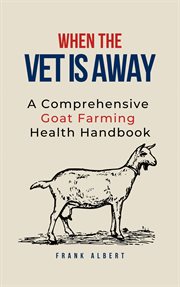 When The Vet Is Away : A Comprehensive Goat Farming Health Handbook cover image