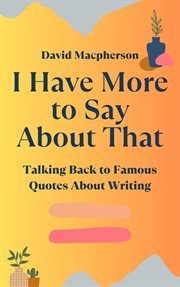 I Have More to Say About That : Talking Back to Famous Quotes About Writing cover image