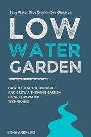 Low-Water Garden : How to Beat the Drought and Grow a Thriving Garden Using Low-Water Techniques cover image