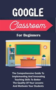 Google Classroom for Beginners : The Comprehensive Guide to Implementing and Innovating Teaching Skil cover image