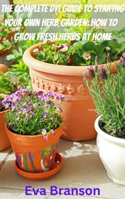 The Complete DIY Book to Starting Your Own Herb Garden : Grow Fresh Herbs at Home cover image
