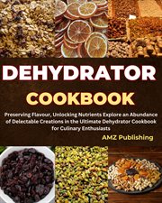 Dehydrator Cookbook : Preserving Flavour, Unlocking Nutrients Explore an Abundance of Delectable Crea cover image