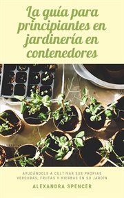 La guía para principiantes en jardinería en contenedores : Ayudándole a cultivar sus propias verduras cover image