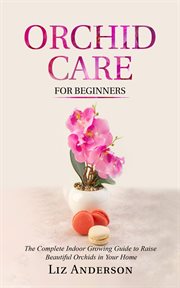 Orchid Care for Beginners : The Complete Indoor Growing Guide to Raise Beautiful Orchids in Your Home cover image