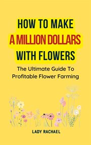 How to Make a Million Dollars With Flowers : The Ultimate Guide to Profitable Flower Farming cover image