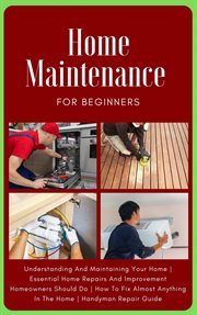 Home Maintenance for Beginners : The Complete Step. By. Step Guide to Understanding and Maintaining You cover image