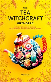The Tea Witchcraft Grimoire : Your Complete Guide to Tea Magic, Self. Care Brews, and Powerful Healing cover image