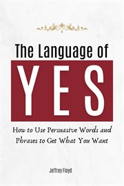 The Language of Yes : How to Use Persuasive Words and Phrases to Get What You Want cover image