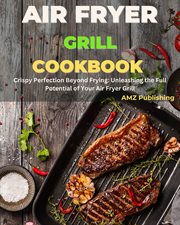 Air fryer grill cookbook. Crispy perfection beyond frying : unleashing the full potential of your air cover image