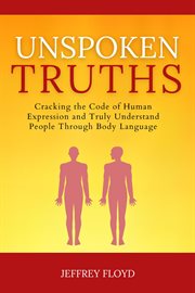 Unspoken Truths : Cracking the Code of Human Expression and Truly Understand People Through Body Lang cover image