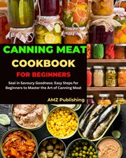 Canning Meat Cookbook for Beginners : Seal in Savoury Goodness. Easy Steps for Beginners to Master t cover image