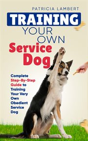 Training Your Own Service Dog : Complete Step. By. Step Guide to Training Your Very Own Obedient Servic cover image