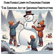 From Frozen Lumps to Frolicking Friends : The Enduring Art of Snowman Construction cover image