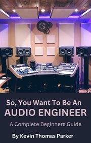 So, You Want to Be an Audio Engineer : A Complete Beginners Guide cover image