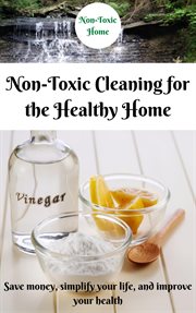 Non-Toxic Cleaning for the Healthy Home : Save Money, Simplify Your Life, and Improve Your Health cover image